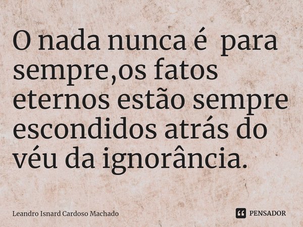 ⁠O nada nunca é para sempre,os fatos eternos estão sempre escondidos atrás do véu da ignorância.... Frase de Leandro Isnard Cardoso Machado.