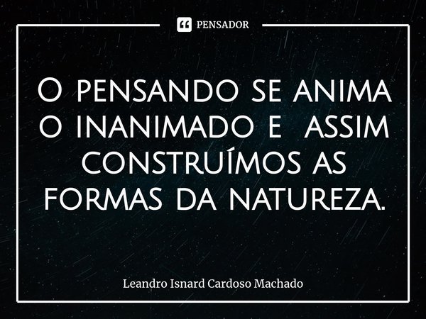 ⁠O pensando se anima o inanimado e assim construímos as formas da natureza.... Frase de Leandro Isnard Cardoso Machado.
