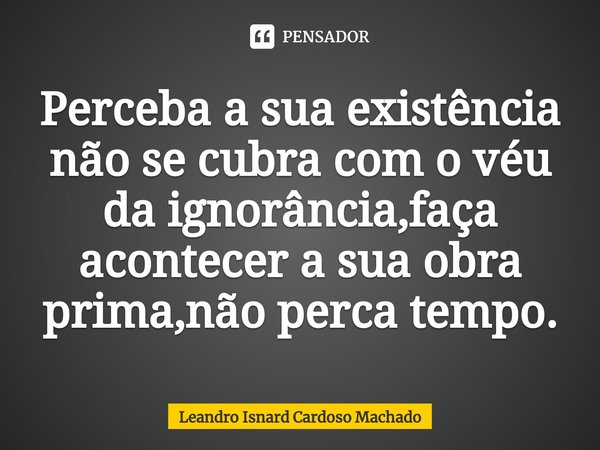 ⁠Perceba a sua existência não se cubra com o véu da ignorância,faça acontecer a sua obra prima,não perca tempo.... Frase de Leandro Isnard Cardoso Machado.
