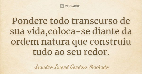 Pondere todo transcurso de sua vida,coloca-se diante da ordem natura que construiu tudo ao seu redor.... Frase de Leandro Isnard Cardoso Machado.