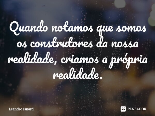 ⁠Quando notamos que somos os construtores da nossa realidade, criamos a própria realidade.... Frase de Leandro Isnard.