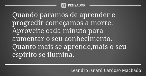 Quando paramos de aprender e progredir começamos a morre. Aproveite cada minuto para aumentar o seu conhecimento. Quanto mais se aprende,mais o seu espírito se ... Frase de Leandro Isnard Cardoso Machado.