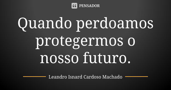 Quando perdoamos protegermos o nosso futuro.... Frase de Leandro Isnard Cardoso Machado.