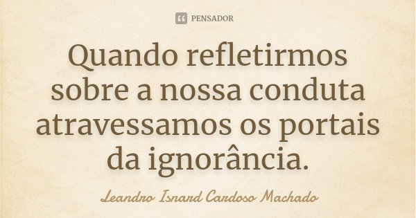 Quando refletirmos sobre a nossa conduta atravessamos os portais da ignorância.... Frase de Leandro Isnard Cardoso Machado.