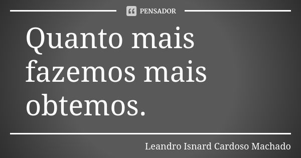 Quanto mais fazemos mais obtemos.... Frase de Leandro Isnard Cardoso Machado.