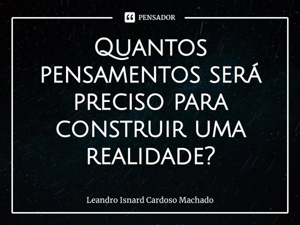 ⁠Quantos pensamentos será preciso para construir uma realidade?... Frase de Leandro Isnard Cardoso Machado.