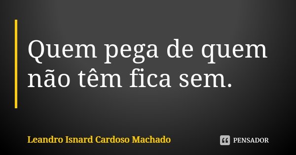 Quem pega de quem não têm fica sem.... Frase de Leandro Isnard Cardoso Machado.