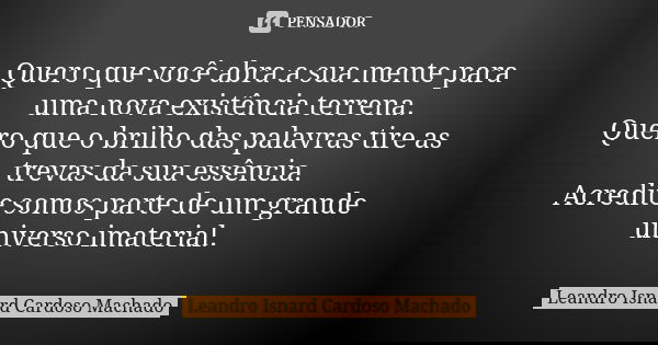 Quero que você abra a sua mente para uma nova existência terrena. Quero que o brilho das palavras tire as trevas da sua essência. Acredite somos parte de um gra... Frase de Leandro Isnard Cardoso Machado.