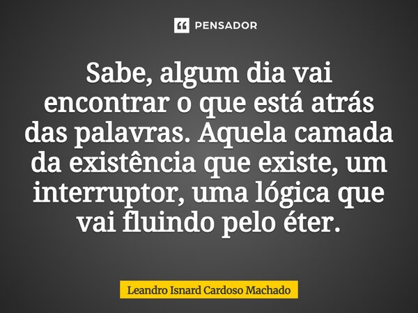 Sabe, algum dia vai encontrar o que está atrás das palavras. Aquela camada da existência que existe, um interruptor, uma lógica que vai fluindo pelo éter.... Frase de Leandro Isnard Cardoso Machado.