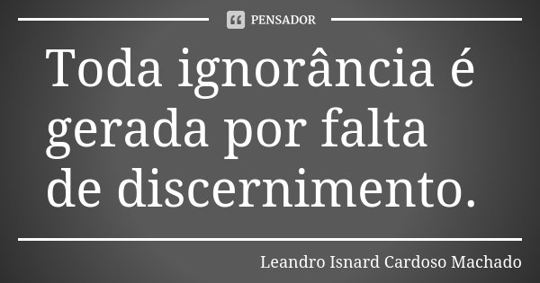 Toda ignorância é gerada por falta de discernimento.... Frase de Leandro Isnard Cardoso Machado.