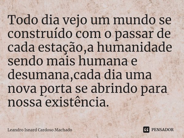 ⁠Todo dia vejo um mundo se construído com o passar de cada estação,a humanidade sendo mais humana e desumana,cada dia uma nova porta se abrindo para nossa exist... Frase de Leandro Isnard Cardoso Machado.