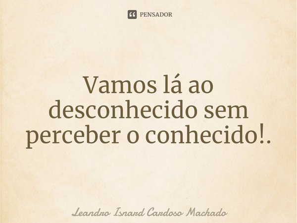 ⁠Vamos lá ao desconhecido sem perceber o conhecido!.... Frase de Leandro Isnard Cardoso Machado.