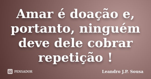 Amar é doação e, portanto, ninguém deve dele cobrar repetição !... Frase de Leandro J.P. Sousa.