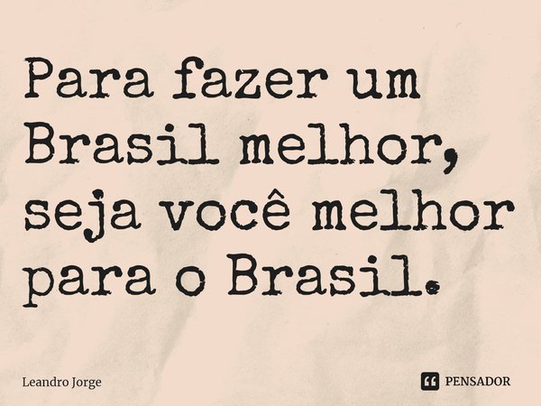 ⁠Para fazer um Brasil melhor, seja você melhor para o Brasil.... Frase de Leandro Jorge.