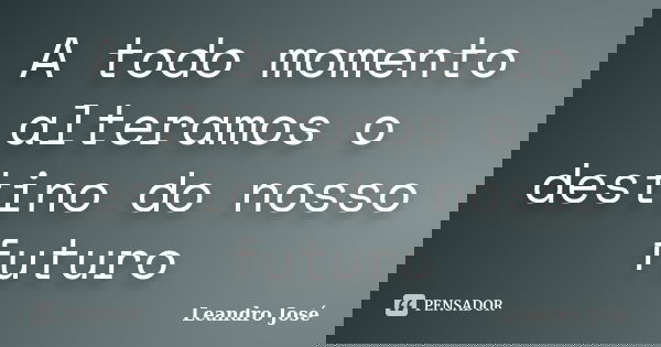A todo momento alteramos o destino do nosso futuro... Frase de Leandro Jose.