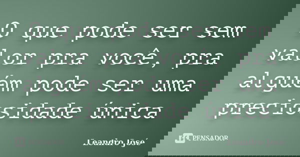 O que pode ser sem valor pra você, pra alguém pode ser uma preciosidade única... Frase de Leandro José.
