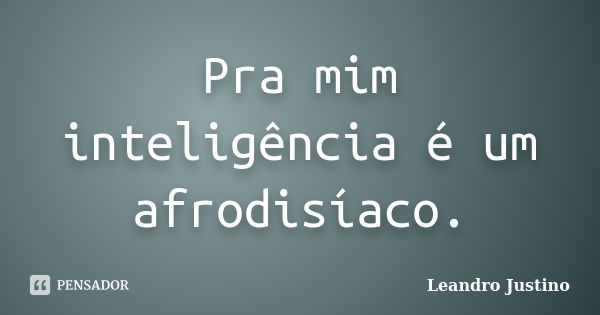 Pra mim inteligência é um afrodisíaco.... Frase de Leandro Justino.