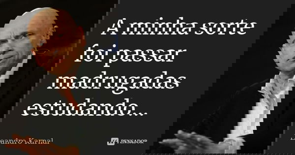 A minha sorte foi passar madrugadas estudando...... Frase de Leandro Karnal.