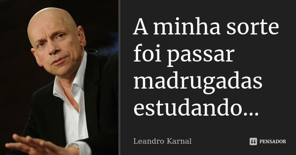 A minha sorte foi passar madrugadas estudando...... Frase de Leandro Karnal.