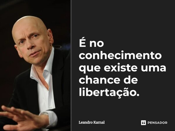 É no conhecimento que existe uma chance de libertação.... Frase de Leandro Karnal.