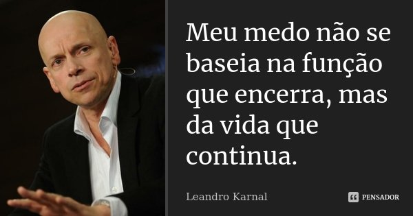 Meu medo não se baseia na função que encerra, mas da vida que continua.... Frase de Leandro Karnal.