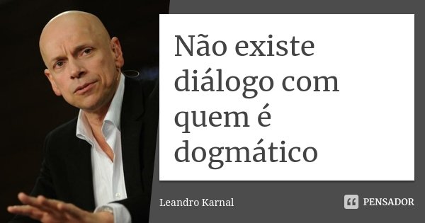 Não existe diálogo com quem é dogmático... Frase de Leandro Karnal.
