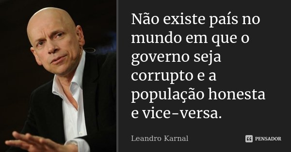 Não existe país no mundo em que o governo seja corrupto e a população honesta e vice-versa.... Frase de Leandro Karnal.