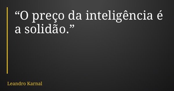 “O preço da inteligência é a solidão.”... Frase de Leandro Karnal.