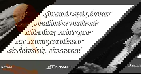 Quando vejo jovem pedindo a volta da ditadura, sinto que eu, como professor de história, fracassei.... Frase de Leandro Karnal.