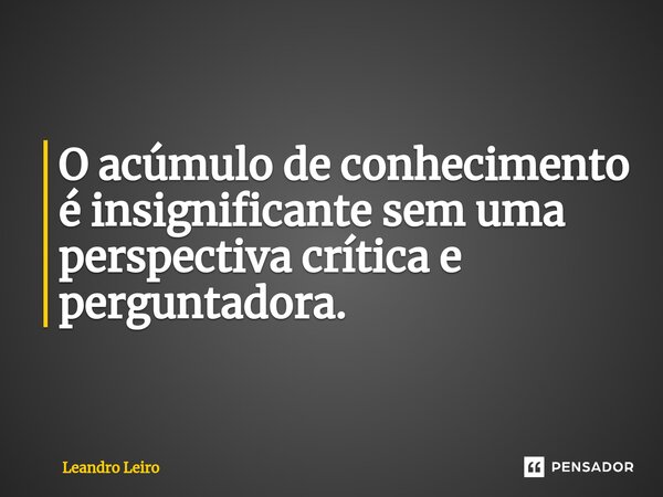 ⁠O acúmulo de conhecimento é insignificante sem uma perspectiva crítica e perguntadora.... Frase de Leandro Leiro.