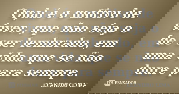 Qual é o motivo de viver, que não seja o de ser lembrado, em uma vida que se não dure para sempre.... Frase de Leandro Lima.