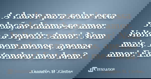 A chave para selar essa relação chama-se amor. Volto a repetir: Amor! Nem mais, nem menos, apenas amor! Entendeu meu bem?... Frase de Leandro M. Cortes.
