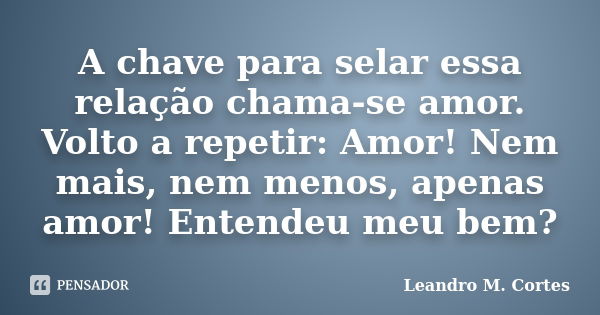 A chave para selar essa relação chama-se amor. Volto a repetir: Amor! Nem mais, nem menos, apenas amor! Entendeu meu bem?... Frase de Leandro M. Cortes.