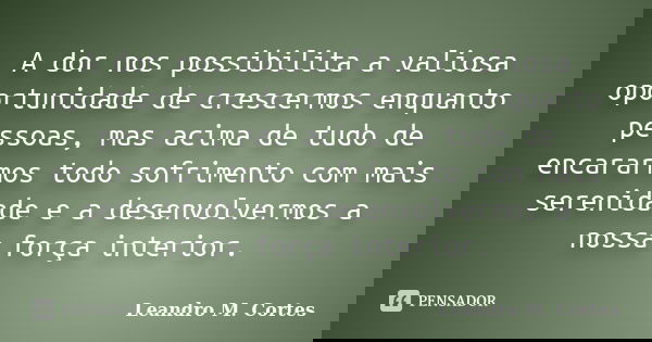 A dor nos possibilita a valiosa oportunidade de crescermos enquanto pessoas, mas acima de tudo de encararmos todo sofrimento com mais serenidade e a desenvolver... Frase de Leandro M. Cortes.