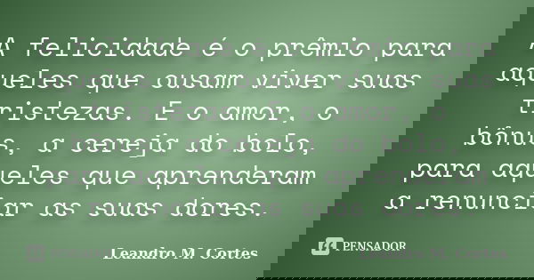 A felicidade é o prêmio para aqueles que ousam viver suas tristezas. E o amor, o bônus, a cereja do bolo, para aqueles que aprenderam a renunciar as suas dores.... Frase de Leandro M. Cortes.