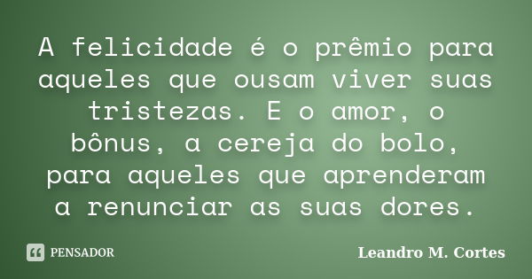 A felicidade é o prêmio para aqueles que ousam viver suas tristezas. E o amor, o bônus, a cereja do bolo, para aqueles que aprenderam a renunciar as suas dores.... Frase de Leandro M. Cortes.