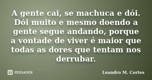 A gente cai, se machuca e dói. Dói muito e mesmo doendo a gente segue andando, porque a vontade de viver é maior que todas as dores que tentam nos derrubar.... Frase de Leandro M. Cortes.