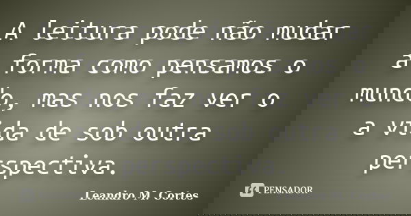 A leitura pode não mudar a forma como pensamos o mundo, mas nos faz ver o a vida de sob outra perspectiva.... Frase de Leandro M. Cortes.