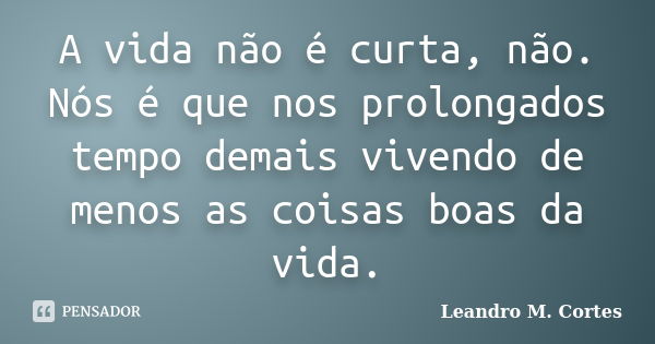 A vida não é curta, não. Nós é que nos prolongados tempo demais vivendo de menos as coisas boas da vida.... Frase de Leandro M. Cortes.