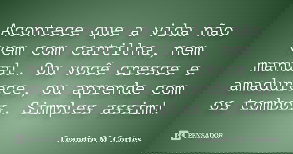 Acontece que a vida não vem com cartilha, nem manual. Ou você cresce e amadurece, ou aprende com os tombos. Simples assim!... Frase de Leandro M. Cortes.