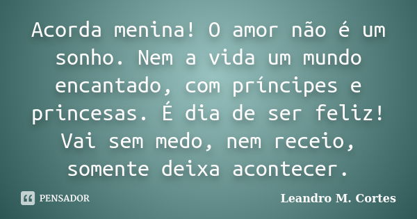 Acorda menina! O amor não é um sonho. Nem a vida um mundo encantado, com príncipes e princesas. É dia de ser feliz! Vai sem medo, nem receio, somente deixa acon... Frase de Leandro M. Cortes.