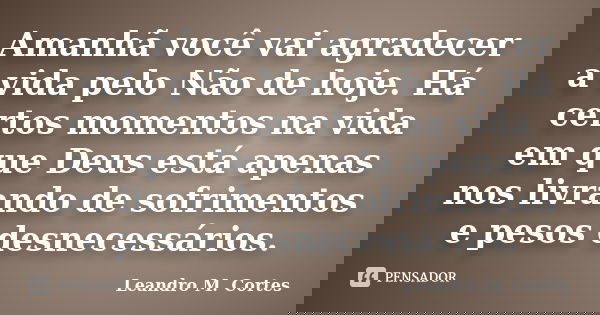 Amanhã você vai agradecer a vida pelo Não de hoje. Há certos momentos na vida em que Deus está apenas nos livrando de sofrimentos e pesos desnecessários.... Frase de Leandro M. Cortes.