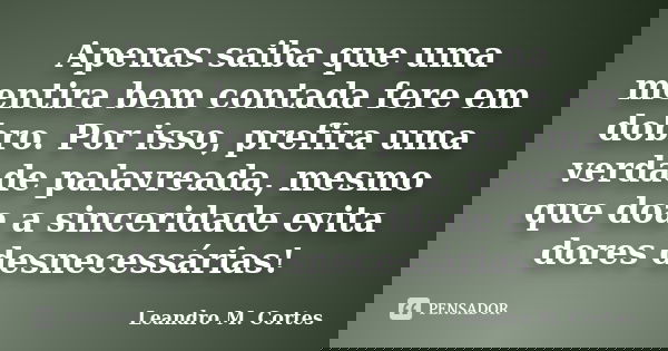 Apenas saiba que uma mentira bem contada fere em dobro. Por isso, prefira uma verdade palavreada, mesmo que doa a sinceridade evita dores desnecessárias!... Frase de Leandro M. Cortes.