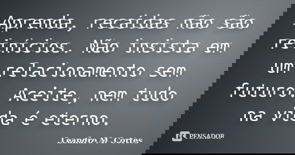 Aprenda, recaídas não são reinícios. Não insista em um relacionamento sem futuro. Aceite, nem tudo na vida é eterno.... Frase de Leandro M. Cortes.