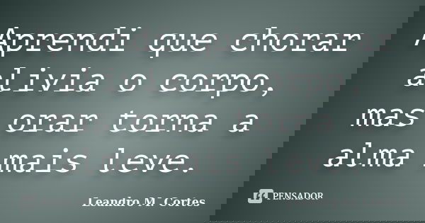 Aprendi que chorar alivia o corpo, mas orar torna a alma mais leve.... Frase de Leandro M. Cortes.