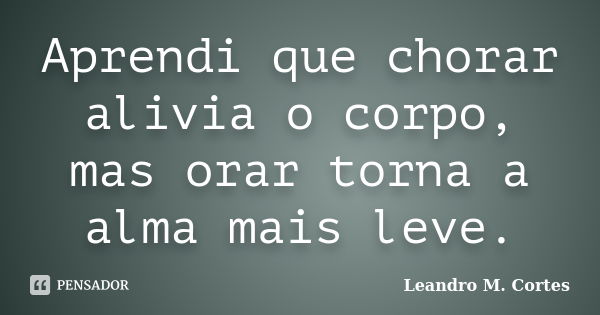 Aprendi que chorar alivia o corpo, mas orar torna a alma mais leve.... Frase de Leandro M. Cortes.