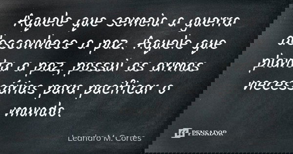 Aquele que semeia a guerra desconhece a paz. Aquele que planta a paz, possui as armas necessárias para pacificar o mundo.... Frase de Leandro M. Cortes.