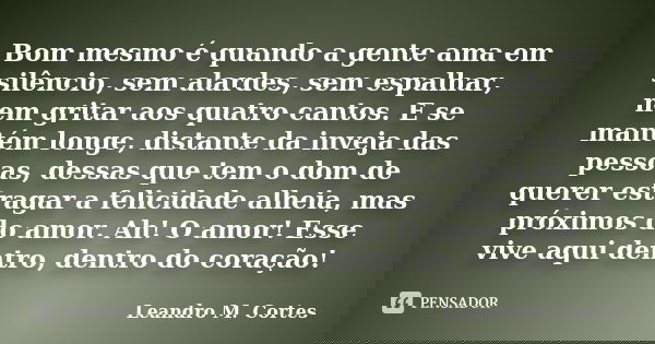 Bom mesmo é quando a gente ama em silêncio, sem alardes, sem espalhar, nem gritar aos quatro cantos. E se mantém longe, distante da inveja das pessoas, dessas q... Frase de Leandro M. Cortes.