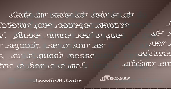 Cada um sabe do céu e do inferno que carrega dentro de si. Quase nunca sei o que vem a seguir, se o voo as alturas, ou a queda nesse abismo entre o bem e o mal.... Frase de Leandro M. Cortes.