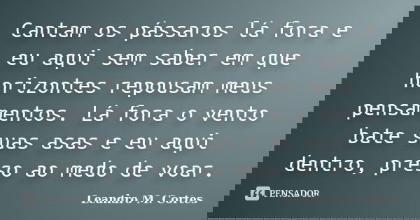 Cantam os pássaros lá fora e eu aqui sem saber em que horizontes repousam meus pensamentos. Lá fora o vento bate suas asas e eu aqui dentro, preso ao medo de vo... Frase de Leandro M. Cortes.